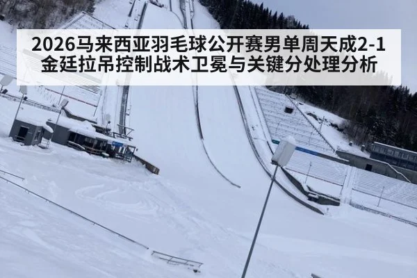 2026马来西亚羽毛球公开赛男单周天成2-1金廷拉吊控制战术卫冕与关键分处理分析