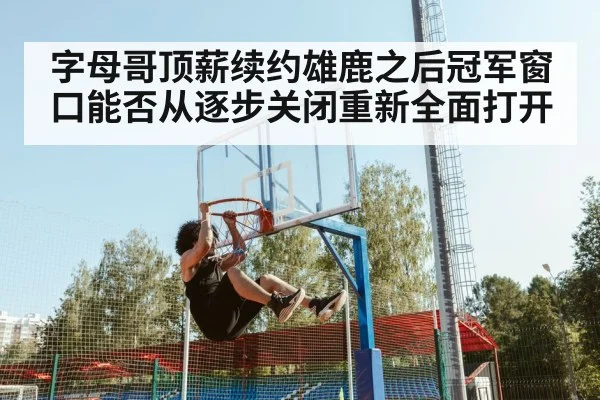 字母哥顶薪续约雄鹿之后冠军窗口能否从逐步关闭重新全面打开